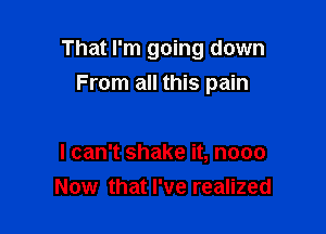 That I'm going down

From all this pain

I can't shake it, nooo
Now that I've realized