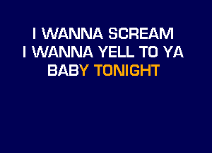 I WANNA SCREAM
I WANNA YELL T0 YA
BABY TONIGHT