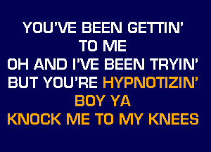 YOU'VE BEEN GETI'IM
TO ME
0H AND I'VE BEEN TRYIN'
BUT YOU'RE HYPNOTIZIN'
BOY YA
KNOCK ME TO MY KNEES