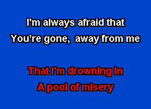 I'm always afraid that
Yowre gone, away from me

That I'm drowning in

A pool of misery