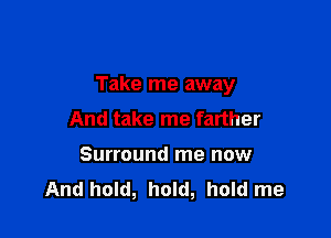 Take me away

And take me farther
Surround me now
And hold, hold, hold me