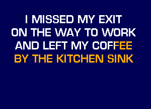 I MISSED MY EXIT
ON THE WAY TO WORK
AND LEFT MY COFFEE
BY THE KITCHEN SINK