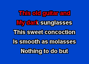 This old guitar and

My dark sunglasses

This sweet concoction
Is smooth as molasses
Nothing to do but