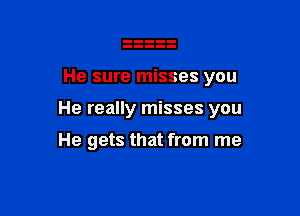 He sure misses you

He really misses you

He gets that from me