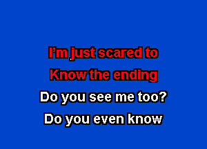 Pm just scared to

Know the ending

Do you see me too?
Do you even know