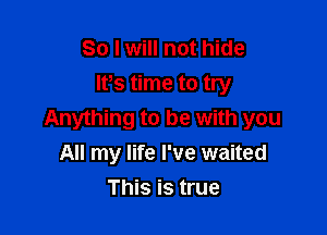 So I will not hide
lt,s time to try

Anything to be with you
All my life I've waited
This is true