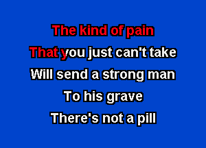 The kind of pain
That you just can't take

Will send a strong man
To his grave
There's not a pill