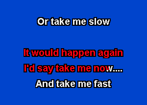 Or take me slow

It would happen again
I'd say take me now....
And take me fast