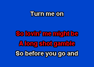 Turn me on

So Iovin' me might be
A long shot gamble

So before you go and