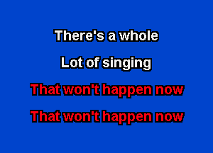 There's a whole
Lot of singing

That won't happen now

That won't happen now