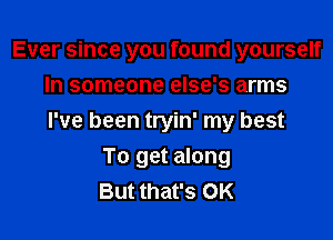 Ever since you found yourself
In someone else's arms

I've been tryin' my best

To get along
But that's OK