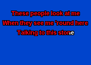 These people look at me
When they see me 'round here

Talking to this stone