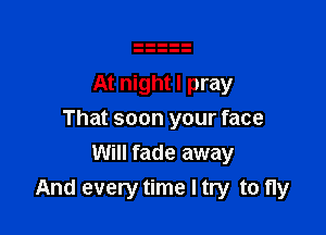 At night I pray

That soon your face

Will fade away
And every time I try to fly