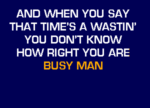 AND WHEN YOU SAY
THAT TIMES A WASTIN'
YOU DON'T KNOW
HOW RIGHT YOU ARE
BUSY MAN