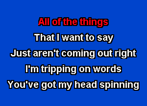 All of the things
That I want to say
Just aren't coming out right
I'm tripping on words
You've got my head spinning