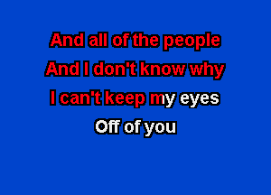 And all of the people
And I don't know why

I can't keep my eyes
Off of you