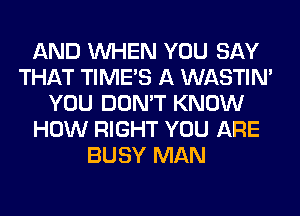 AND WHEN YOU SAY
THAT TIMES A WASTIN'
YOU DON'T KNOW
HOW RIGHT YOU ARE
BUSY MAN