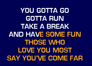 YOU GOTTA GO
GOTTA RUN
TAKE A BREAK
AND HAVE SOME FUN
THOSE WHO
LOVE YOU MUST
SAY YOU'VE COME FAR