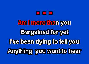 Am I more than you

Bargained for yet
I've been dying to tell you
Anything you want to hear