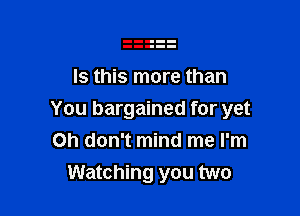 Is this more than

You bargained for yet
Oh don't mind me I'm
Watching you two