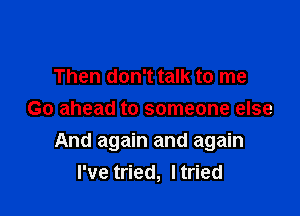 Then don't talk to me
Go ahead to someone else

And again and again
I've tried, ltried