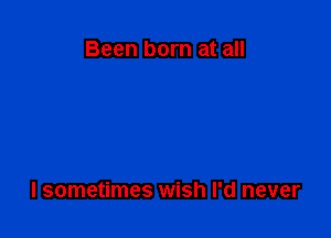 Been born at all

I sometimes wish I'd never