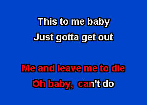 This to me baby
Just gotta get out

Me and leave me to die
Oh baby, can't do