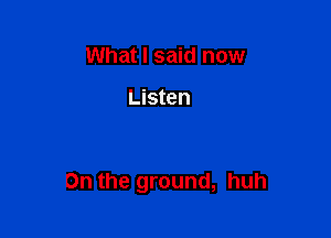What I said now

Listen

On the ground, huh