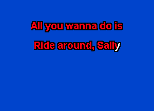 All you wanna do is

Ride around, Sally
