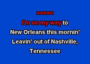I'm on my way to

New Orleans this mornin'
Leavin' out of Nashville,
Tennessee