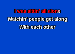 I was sittin' all alone
Watchin' people get along

With each other