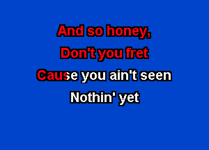 And so honey,

Don't you fret
Cause you ain't seen
Nothin' yet