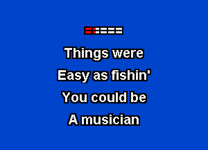 Things were

Easy as t'lshin'

You could be
A musician
