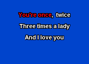 You're once, twice

Three times a lady

And I love you