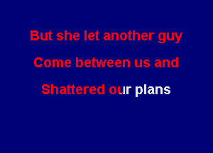 But she let another guy

Come between us and

Shattered our plans