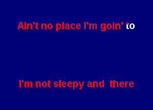 Ain't no place I'm goin' to

I'm not sleepy and there