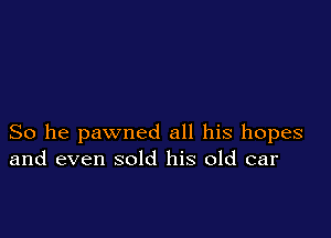 So he pawned all his hopes
and even sold his old car
