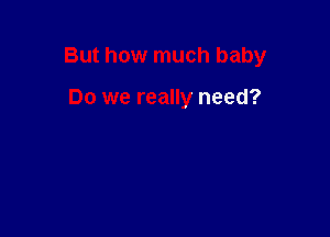 But how much baby

Do we really need?