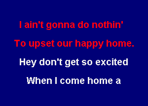 I ain't gonna do nothin'

To upset our happy home.

Hey don't get so excited

When I come home a