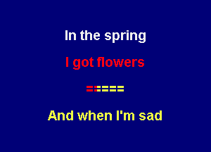 In the spring

I got flowers

And when I'm sad
