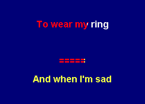 To wear my ring

And when I'm sad