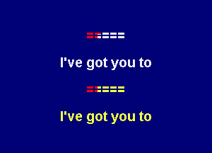 I've got you to