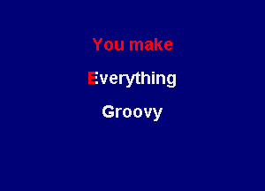 You make

Everything

Groovy