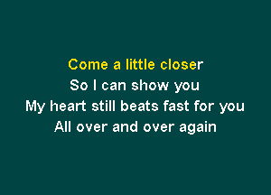 Come a little closer
So I can show you

My heart still beats fast for you
All over and over again