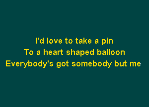 I'd love to take a pin
To a heart shaped balloon

Everybody's got somebody but me