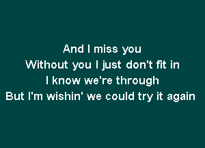 And I miss you
Without you ljust don't fit in

I know we're through
But I'm wishin' we could try it again