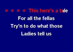 .2 This here's a tale
For all the fellas

Try'n to do what those
Ladies tell us