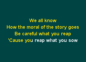 We all know
How the moral ofthe story goes

Be careful what you reap
'Cause you reap what you sow