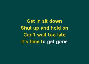 Get in sit down
Shut up and hold on

Can't wait too late
It's time to get gone