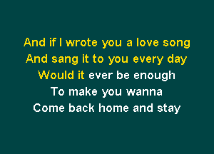 And ifl wrote you a love song
And sang it to you every day
Would it ever be enough

To make you wanna
Come back home and stay